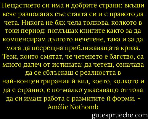 Нещастието си има и добрите страни: вкъщи вече разполагах със стаята си и с правото да чета. Никога не бях чела толкова, колкото в този период: поглъщах книгите както за да компенсирам дългото нечетене, така и за да мога да посрещна приближаващата криза. Тези, които смятат, че четенето е бягство, са много далеч от истината: да четеш, означава да се сблъскаш с реалността в най-концентрирания й вид, което, колкото и да е странно, е по-малко ужасяващо от това да си имаш работа с размитите й форми. - Amélie Nothomb