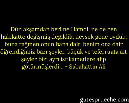 Dün akşamdan beri ne Hamdi, ne de ben hakikatte değişmiş değildik; neysek gene oyduk; buna rağmen onun bana dair, benim ona dair öğrendiğimiz bazı şeyler, küçük ve teferruata ait şeyler bizi ayrı istikametlere alıp götürmüşlerdi... - Sabahattin Ali