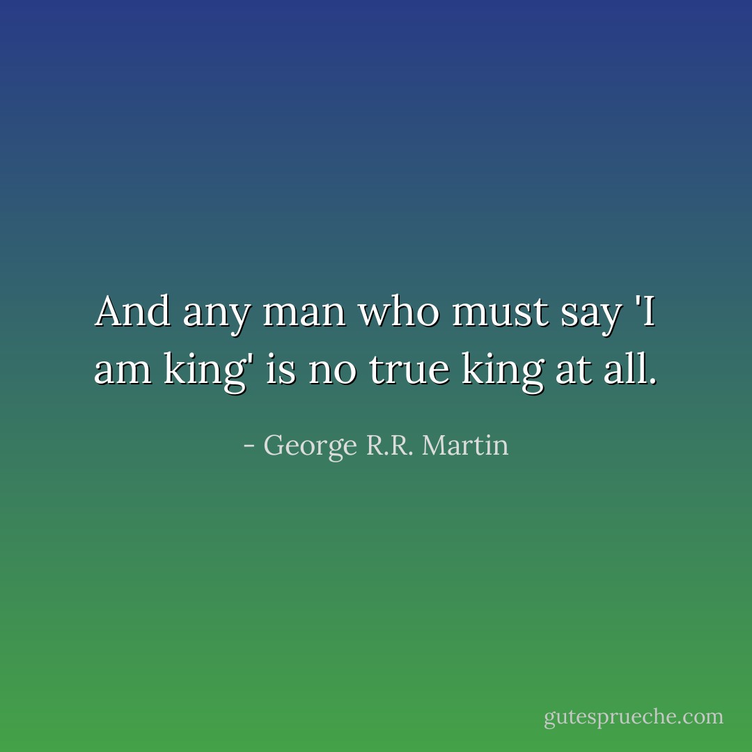 And any man who must say 'I am king' is no true king at all. - George R.R. Martin