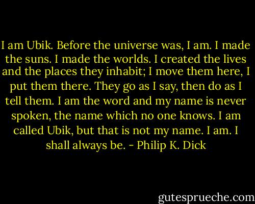 I am Ubik. Before the universe was, I am. I made the suns. I made the worlds. I created the lives and the places they inhabit; I move them here, I put them there. They go as I say, then do as I tell them. I am the word and my name is never spoken, the name which no one knows. I am called Ubik, but that is not my name. I am. I shall always be. - Philip K. Dick