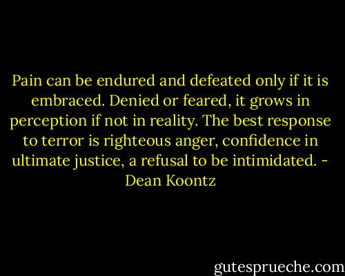 Pain can be endured and defeated only if it is embraced. Denied or feared, it grows in perception if not in reality. The best response to terror is righteous anger, confidence in ultimate justice, a refusal to be intimidated. - Dean Koontz