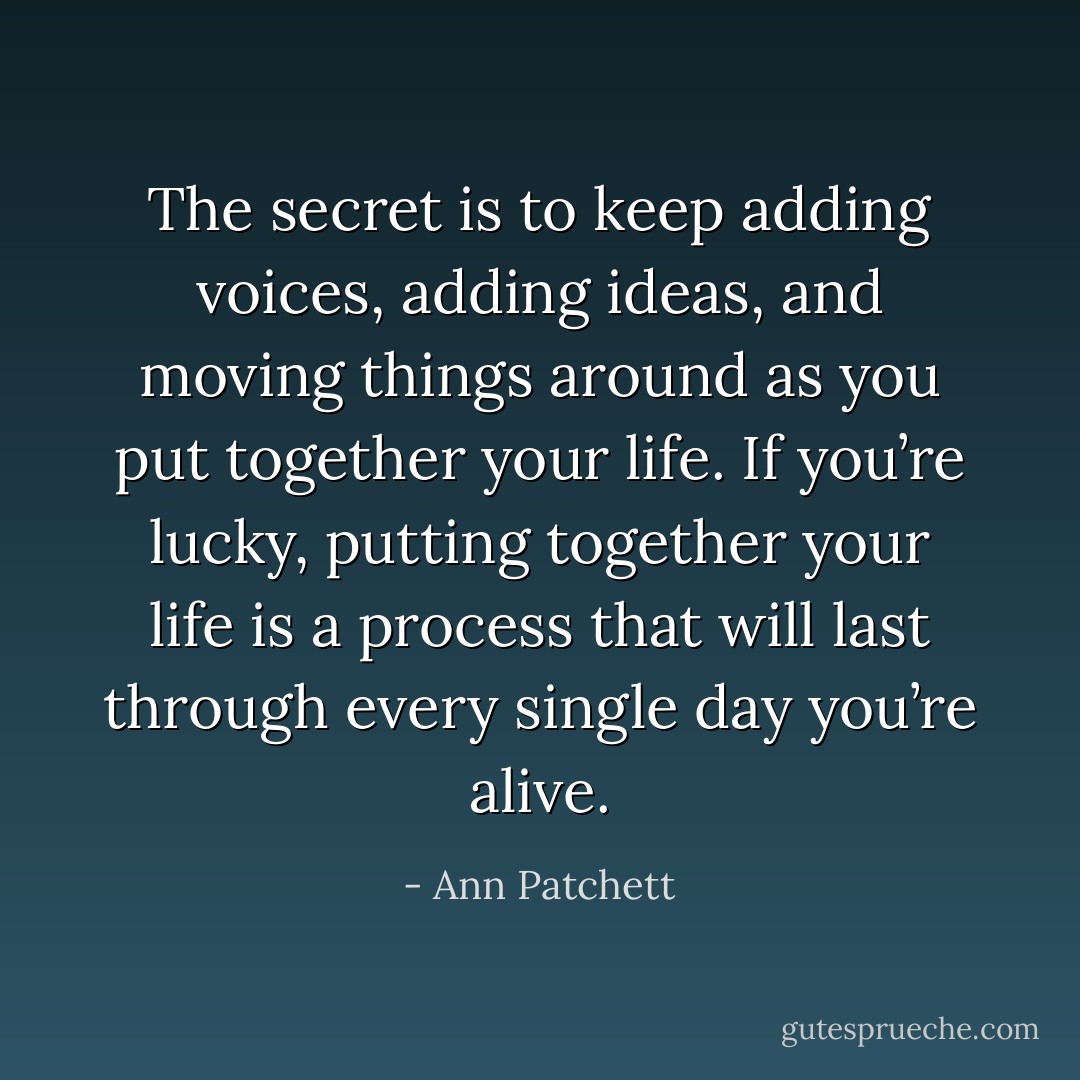 The secret is to keep adding voices, adding ideas, and moving things around as you put together your life. If you’re lucky, putting together your life is a process that will last through every single day you’re alive. - Ann Patchett