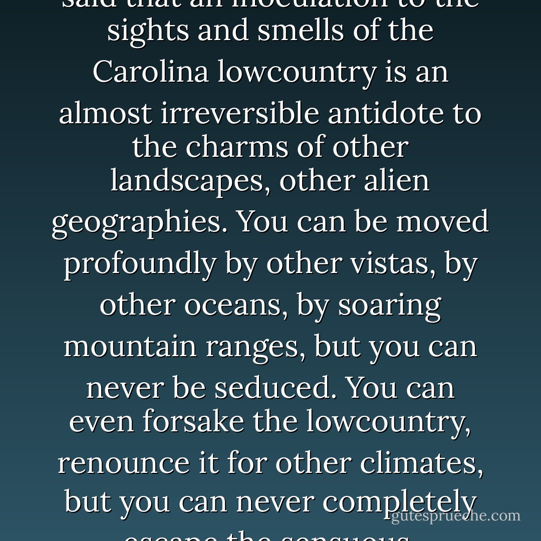 Charleston has a landscape that encourages intimacy and partisanship. I have heard it said that an inoculation to the sights and smells of the Carolina lowcountry is an almost irreversible antidote to the charms of other landscapes, other alien geographies. You can be moved profoundly by other vistas, by other oceans, by soaring mountain ranges, but you can never be seduced. You can even forsake the lowcountry, renounce it for other climates, but you can never completely escape the sensuous, semitropical pull of Charleston and her marshes. - Pat Conroy