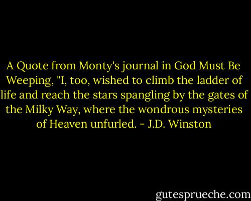 A Quote from Monty's journal in God Must Be Weeping, "I, too, wished to climb the ladder of life and reach the stars spangling by the gates of the Milky Way, where the wondrous mysteries of Heaven unfurled. - J.D. Winston