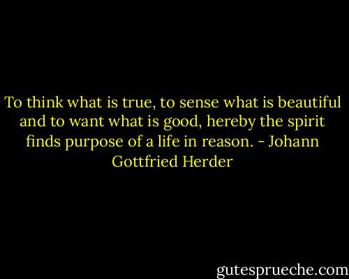 To think what is true, to sense what is beautiful and to want what is good, hereby the spirit finds purpose of a life in reason. - Johann Gottfried Herder