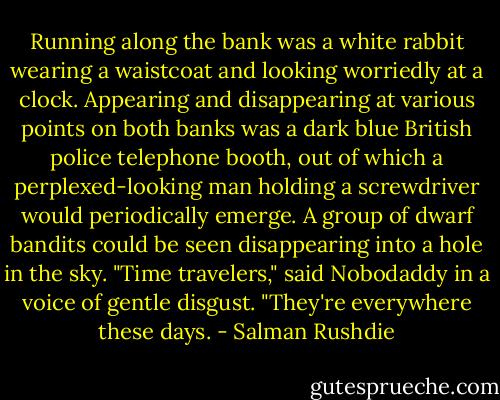 Running along the bank was a white rabbit wearing a waistcoat and looking worriedly at a clock. Appearing and disappearing at various points on both banks was a dark blue British police telephone booth, out of which a perplexed-looking man holding a screwdriver would periodically emerge. A group of dwarf bandits could be seen disappearing into a hole in the sky. "Time travelers," said Nobodaddy in a voice of gentle disgust. "They're everywhere these days. - Salman Rushdie