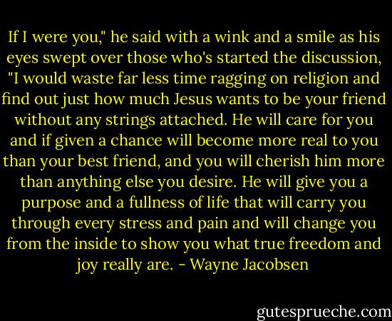 If I were you," he said with a wink and a smile as his eyes swept over those who's started the discussion, "I would waste far less time ragging on religion and find out just how much Jesus wants to be your friend without any strings attached. He will care for you and if given a chance will become more real to you than your best friend, and you will cherish him more than anything else you desire. He will give you a purpose and a fullness of life that will carry you through every stress and pain and will change you from the inside to show you what true freedom and joy really are. - Wayne Jacobsen