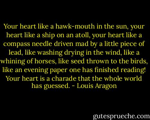 Your heart like a hawk-mouth in the sun, your heart like a ship on an atoll, your heart like a compass needle driven mad by a little piece of lead, like washing drying in the wind, like a whining of horses, like seed thrown to the birds, like an evening paper one has finished reading! Your heart is a charade that the whole world has guessed. - Louis Aragon