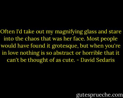 Often I'd take out my magnifying glass and stare into the chaos that was her face. Most people would have found it grotesque, but when you're in love nothing is so abstract or horrible that it can't be thought of as cute. - David Sedaris