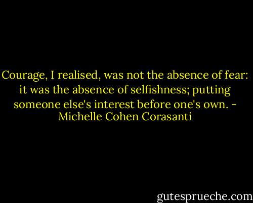 Courage, I realised, was not the absence of fear: it was the absence of selfishness; putting someone else's interest before one's own. - Michelle Cohen Corasanti