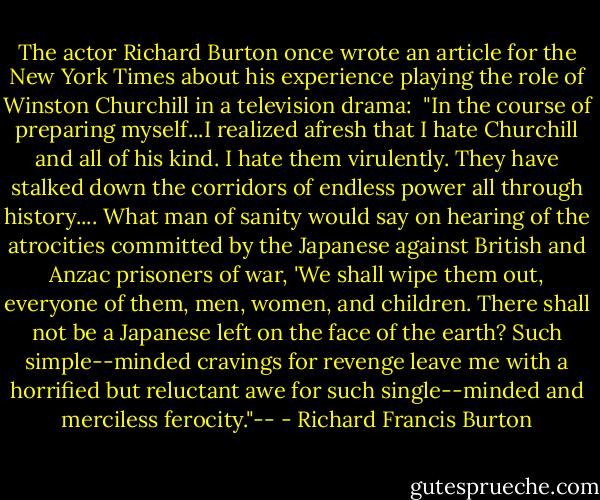 The actor Richard Burton once wrote an article for the New York Times about his experience playing the role of Winston Churchill in a television drama:<br /><br />"In the course of preparing myself...I realized afresh that I hate Churchill and all of his kind. I hate them virulently. They have stalked down the corridors of endless power all through history.... What man of sanity would say on hearing of the atrocities committed by the Japanese against British and Anzac prisoners of war, 'We shall wipe them out, everyone of them, men, women, and children. There shall not be a Japanese left on the face of the earth? Such simple--minded cravings for revenge leave me with a horrified but reluctant awe for such single--minded and merciless ferocity."-- - Richard Francis Burton