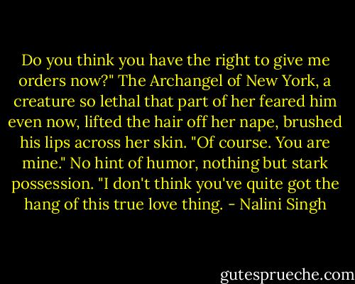 Do you think you have the right to give me orders now?"<br />The Archangel of New York, a creature so lethal that part of her feared him even now, lifted the hair off her nape, brushed his lips across her skin. "Of course. You are mine." No hint of humor, nothing but stark possession.<br />"I don't think you've quite got the hang of this true love thing. - Nalini Singh