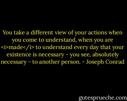 You take a different view of your actions when you come to understand, when you are <i>made</i> to understand every day that your existence is necessary - you see, absolutely necessary - to another person. - Joseph Conrad