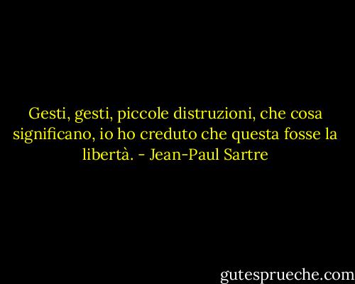 Gesti, gesti, piccole distruzioni, che cosa significano, io ho creduto che questa fosse la libertà. - Jean-Paul Sartre