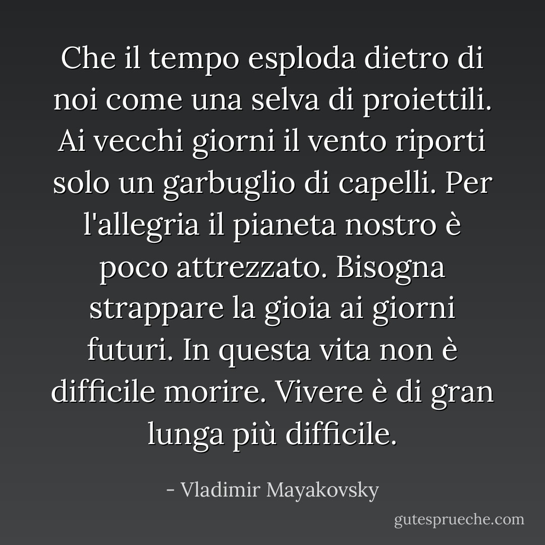 Che il tempo esploda dietro di noi<br />come una selva di proiettili.<br />Ai vecchi giorni il vento riporti<br />solo un garbuglio di capelli.<br />Per l'allegria<br />il pianeta nostro è poco attrezzato.<br />Bisogna strappare la gioia<br />ai giorni futuri.<br />In questa vita non è difficile morire.<br />Vivere è di gran lunga più difficile. - Vladimir Mayakovsky