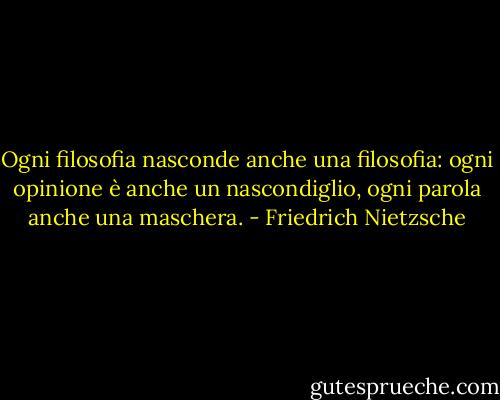 Ogni filosofia nasconde anche una filosofia: ogni opinione è anche un nascondiglio, ogni parola anche una maschera. - Friedrich Nietzsche