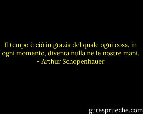 Il tempo è ciò in grazia del quale ogni cosa, in ogni momento, diventa nulla nelle nostre mani. - Arthur Schopenhauer