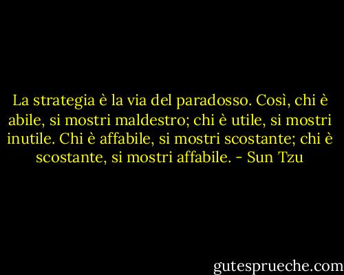 La strategia è la via del paradosso. Così, chi è abile, si mostri maldestro; chi è utile, si mostri inutile. Chi è affabile, si mostri scostante; chi è scostante, si mostri affabile. - Sun Tzu