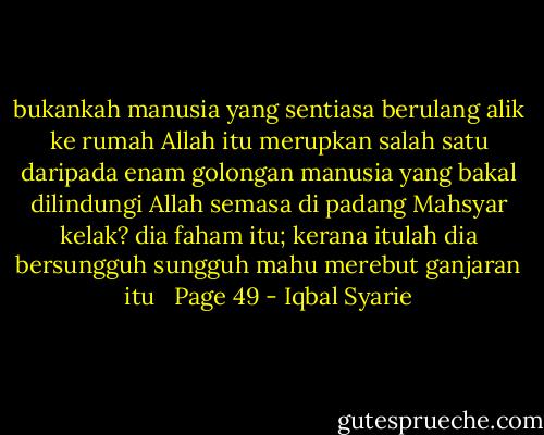 bukankah manusia yang sentiasa berulang alik ke rumah Allah itu merupkan salah satu daripada enam golongan manusia yang bakal dilindungi Allah semasa di padang Mahsyar kelak? dia faham itu; kerana itulah dia bersungguh sungguh mahu merebut ganjaran itu <br /><br />Page 49 - Iqbal Syarie