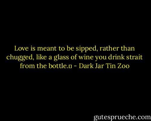 Love is meant to be sipped, rather than chugged, like a glass of wine you drink strait from the bottle.  - Dark Jar Tin Zoo