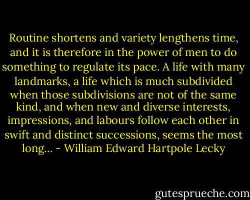 Routine shortens and variety lengthens time, and it is therefore in the power of men to do something to regulate its pace. A life with many landmarks, a life which is much subdivided when those subdivisions are not of the same kind, and when new and diverse interests, impressions, and labours follow each other in swift and distinct successions, seems the most long… - William Edward Hartpole Lecky