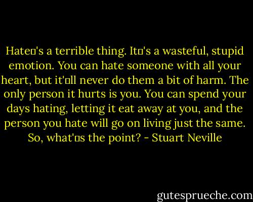 Hate�'s a terrible thing. It�'s a wasteful, stupid emotion. You can hate someone with all your heart, but it'�ll never do them a bit of harm. The only person it hurts is you. You can spend your days hating, letting it eat away at you, and the person you hate will go on living just the same. So, what'�s the point? - Stuart Neville