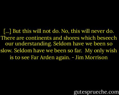 [...] But this will not do. No, this<br />will never do. There are<br />continents and shores which<br />beseech our understanding.<br />Seldom have we been so slow.<br />Seldom have we been so far.<br /><br />My only wish is to see<br />Far Arden again. - Jim Morrison