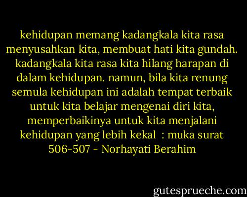 kehidupan memang kadangkala kita rasa menyusahkan kita, membuat hati kita gundah. kadangkala kita rasa kita hilang harapan di dalam kehidupan. namun, bila kita renung semula kehidupan ini adalah tempat terbaik untuk kita belajar mengenai diri kita, memperbaikinya untuk kita menjalani kehidupan yang lebih kekal<br /><br />: muka surat 506-507 - Norhayati Berahim