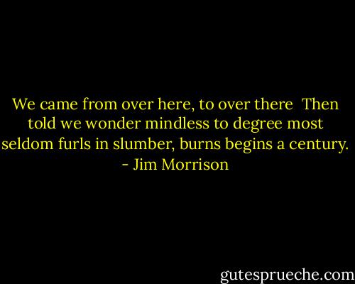 We came from over here,<br />to over there<br /><br />Then told we wonder<br />mindless to degree<br />most seldom furls<br />in slumber, burns<br />begins a century. - Jim Morrison