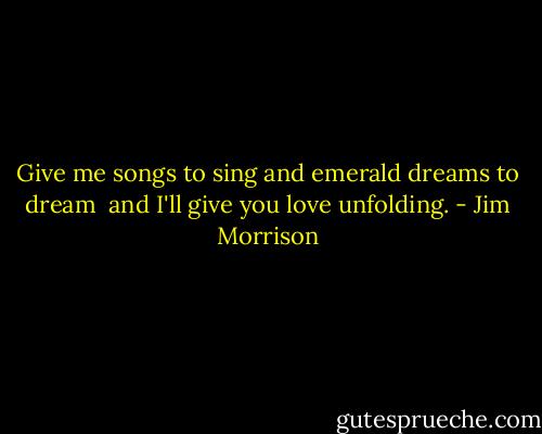 Give me songs<br />to sing<br />and emerald dreams<br />to dream<br /><br />and I'll give you love<br />unfolding. - Jim Morrison