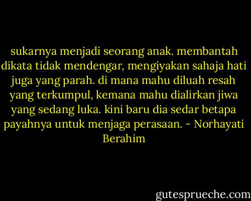 sukarnya menjadi seorang anak. membantah dikata tidak mendengar, mengiyakan sahaja hati juga yang parah. di mana mahu diluah resah yang terkumpul, kemana mahu dialirkan jiwa yang sedang luka. kini baru dia sedar betapa payahnya untuk menjaga perasaan. - Norhayati Berahim