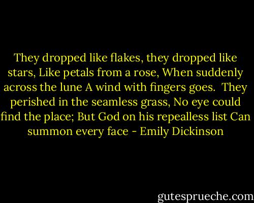 They dropped like flakes, they dropped like stars,<br />Like petals from a rose,<br />When suddenly across the lune<br />A wind with fingers goes.<br /><br />They perished in the seamless grass,<br />No eye could find the place;<br />But God on his repealless list<br />Can summon every face - Emily Dickinson