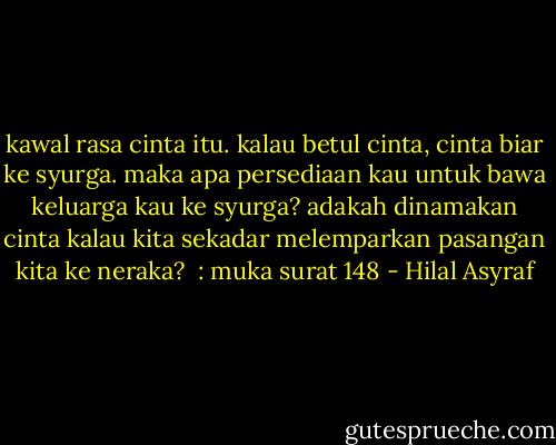 kawal rasa cinta itu. kalau betul cinta, cinta biar ke syurga. maka apa persediaan kau untuk bawa keluarga kau ke syurga? adakah dinamakan cinta kalau kita sekadar melemparkan pasangan kita ke neraka?<br /><br />: muka surat 148 - Hilal Asyraf