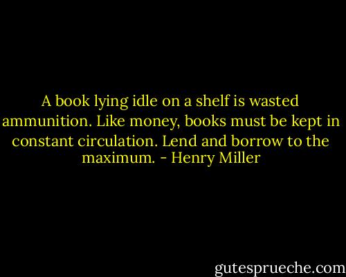 A book lying idle on a shelf is wasted ammunition. Like money, books must be kept in constant circulation. Lend and borrow to the maximum. - Henry Miller