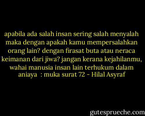 apabila ada salah<br />insan sering salah menyalah<br />maka dengan apakah kamu mempersalahkan orang lain?<br />dengan firasat buta atau neraca keimanan dari jiwa?<br />jangan kerana kejahilanmu, wahai manusia<br />insan lain terhukum dalam aniaya<br /><br />: muka surat 72 - Hilal Asyraf