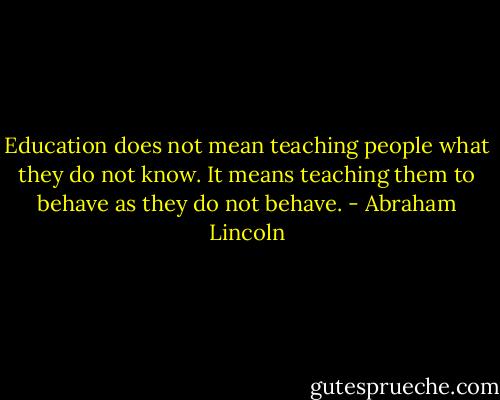 Education does not mean teaching people what they do not know. It means teaching them to behave as they do not behave. - Abraham Lincoln