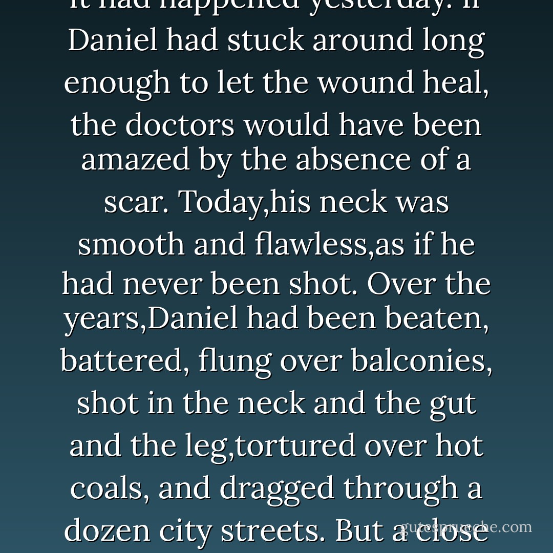 In the middle of the room was the bed where he had lain after that bullet found his neck near the Piave River front. It was a stupid attack; they had walked right into it.But Daniel had only enlisted in the war because Lucia was a nurse, so it was just as well. He rubbed at the place where he'd been hit. He could feel the pain almost as if it had happened yesterday.<br />If Daniel had stuck around long enough to let the wound heal, the doctors would have been amazed by the absence of a scar. Today,his neck was smooth and flawless,as if he had never been shot.<br />Over the years,Daniel had been beaten, battered, flung over balconies, shot in the neck and the gut and the leg,tortured over hot coals, and dragged through a dozen city streets. But a close study of every inch of his skin would reveal only two small scars: two fine white lines above his shoulder blades where his wings unfurled.<br />All of the fallen angels acquired these scars when they took their human bodies. In a way,the scars were all any of them had to show for themselves. - Lauren Kate