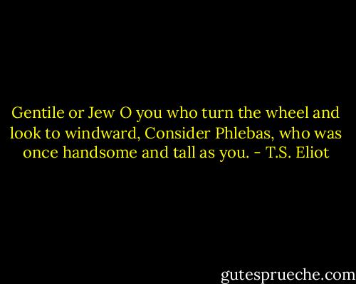 Gentile or Jew<br />O you who turn the wheel and look to windward,<br />Consider Phlebas, who was once handsome and tall as you. - T.S. Eliot
