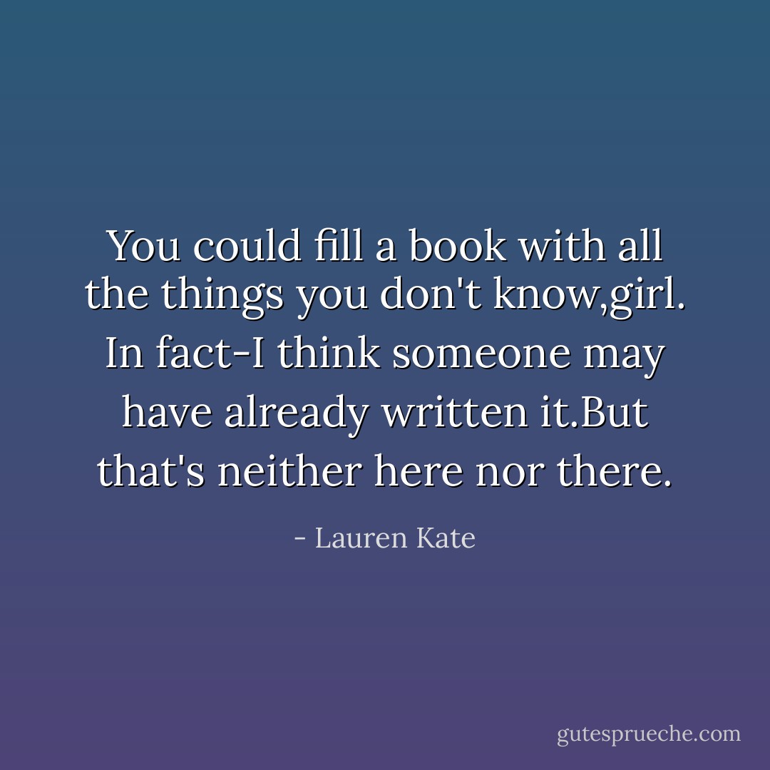 You could fill a book with all the things you don't know,girl. In fact-I think someone may have already written it.But that's neither here nor there. - Lauren Kate