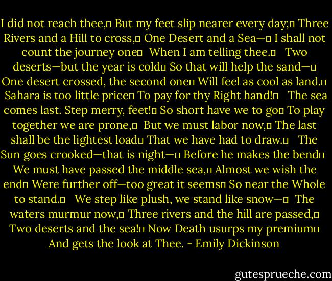 I did not reach thee,	<br />But my feet slip nearer every day;	<br />Three Rivers and a Hill to cross,	<br />One Desert and a Sea—	<br />I shall not count the journey one	 <br />When I am telling thee.	<br /> <br />Two deserts—but the year is cold	<br />So that will help the sand—	<br />One desert crossed, the second one	<br />Will feel as cool as land.	 <br />Sahara is too little price	<br />To pay for thy Right hand!	<br /> <br />The sea comes last. Step merry, feet!	<br />So short have we to go	<br />To play together we are prone,	 <br />But we must labor now,	<br />The last shall be the lightest load	<br />That we have had to draw.	<br /> <br />The Sun goes crooked—that is night—	<br />Before he makes the bend	 <br />We must have passed the middle sea,	<br />Almost we wish the end	<br />Were further off—too great it seems	<br />So near the Whole to stand.	<br /> <br />We step like plush, we stand like snow—	 <br />The waters murmur now,	<br />Three rivers and the hill are passed,	<br />Two deserts and the sea!	<br />Now Death usurps my premium	<br />And gets the look at Thee. - Emily Dickinson