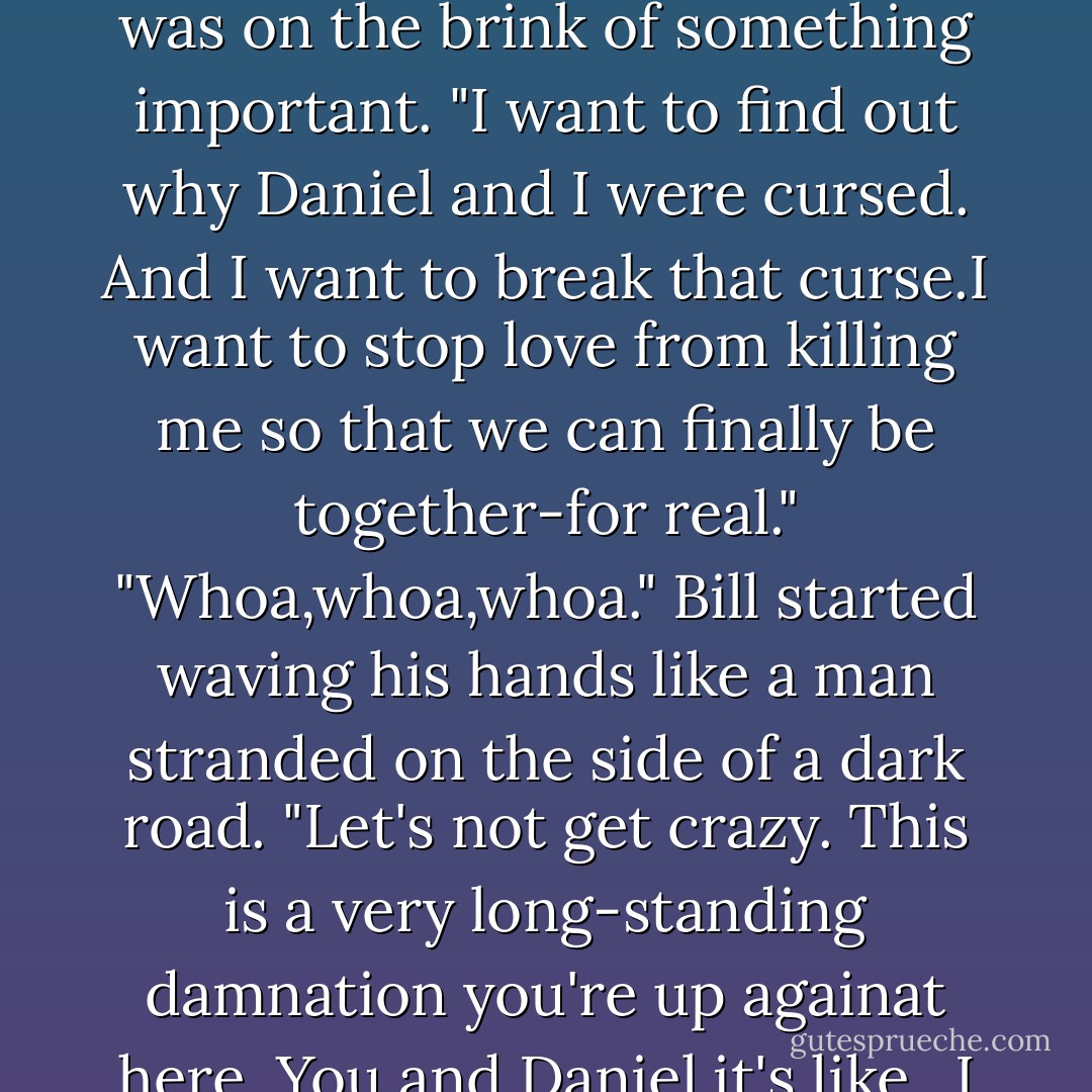 Think about what it is you're after."<br />"Understanding," she said slowly.<br />"Good," Bill said. "What else?"<br />A nervous energy was coursing through her, as if she was on the brink of something important. "I want to find out why Daniel and I were cursed. And I want to break that curse.I want to stop love from killing me so that we can finally be together-for real."<br />"Whoa,whoa,whoa." Bill started waving his hands like a man stranded on the side of a dark road. "Let's not get crazy. This is a very long-standing damnation you're up againat here. You and Daniel,it's like...I don't know, you can't just snap your pretty little fingers and break out of that. You gotta start out small. - Lauren Kate