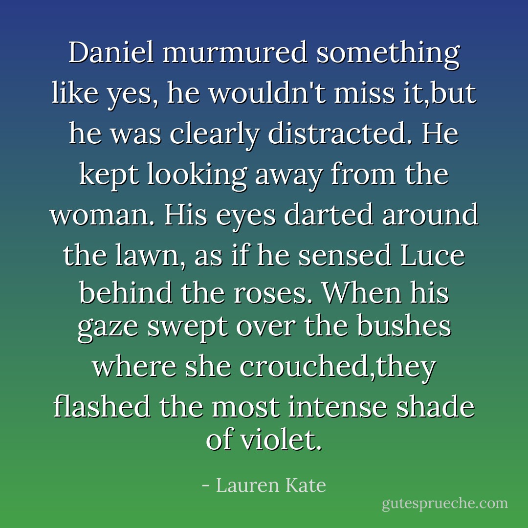 Daniel murmured something like yes, he wouldn't miss it,but he was clearly distracted. He kept looking away from the woman. His eyes darted around the lawn, as if he sensed Luce behind the roses.<br />When his gaze swept over the bushes where she crouched,they flashed the most intense shade of violet. - Lauren Kate