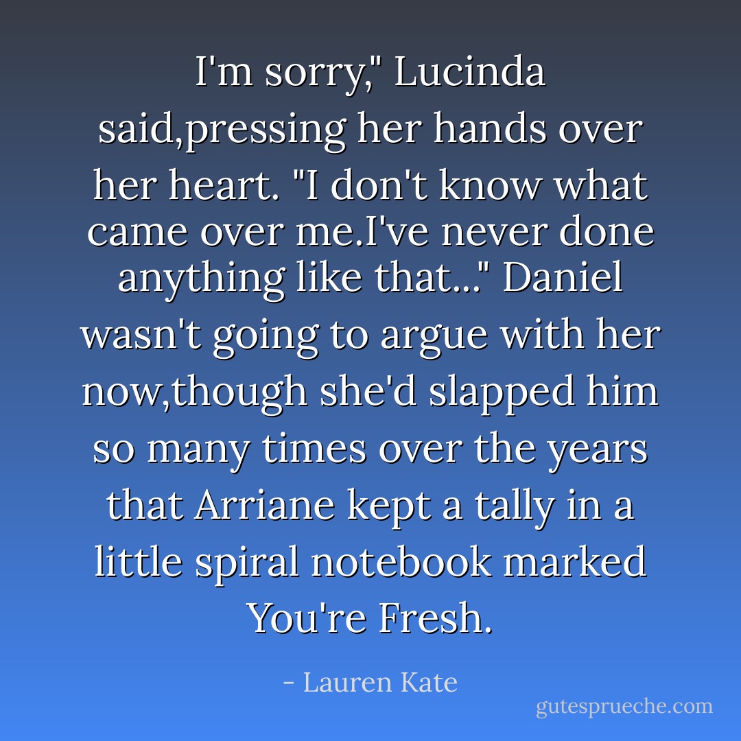 I'm sorry," Lucinda said,pressing her hands over her heart. "I don't know what came over me.I've <i>never</i> done anything like that..."<br />Daniel wasn't going to argue with her now,though she'd slapped him so many times over the years that Arriane kept a tally in a little spiral notebook marked <i>You're Fresh.</i> - Lauren Kate