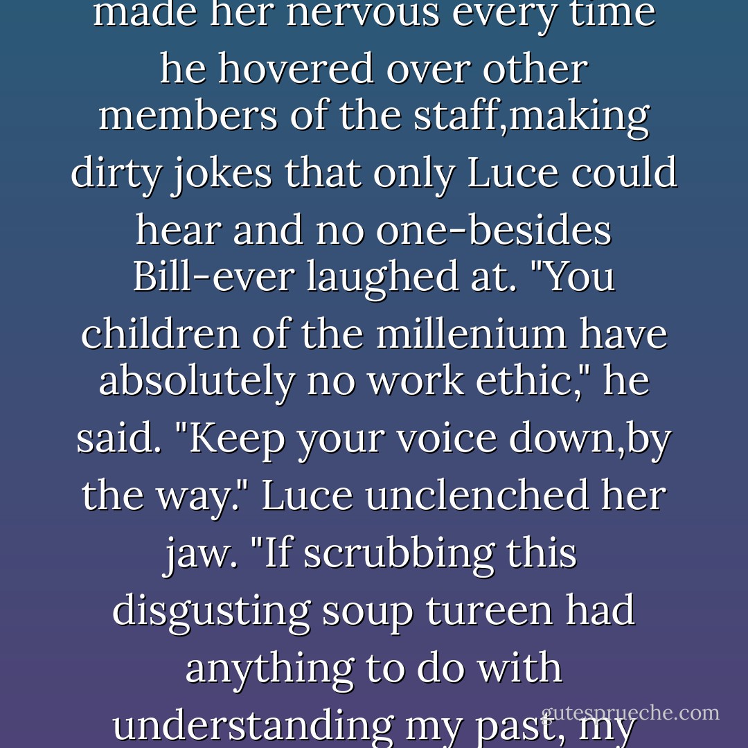 This is <i>not</i> what I had in mind," she muttered to Bill,who was hovering,always,on the rim of the cupboard next to her washtub. She still wasn't used to being the only one in the kitchen who could see him. It made her nervous every time he hovered over other members of the staff,making dirty jokes that only Luce could hear and no one-besides Bill-ever laughed at.<br />"You children of the millenium have absolutely no work ethic," he said. "Keep your voice down,by the way."<br />Luce unclenched her jaw. "If scrubbing this disgusting soup tureen had anything to do with understanding my past, my <i>work ethic</i> would make your head spin. But this is pointless." She waved a cast iron skillet in Bill's face.Its handle was slick with pork grease. "Not to mention nauseating. - Lauren Kate