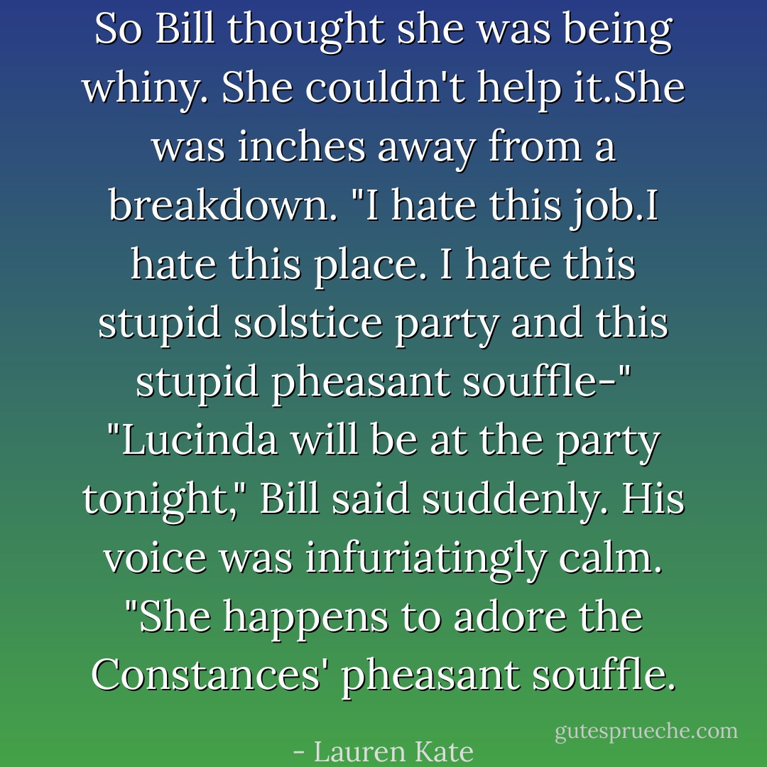 So Bill thought she was being whiny. She couldn't help it.She was inches away from a breakdown.<br />"I hate this job.I hate this place. I hate this stupid solstice party and this stupid pheasant souffle-"<br />"Lucinda will be at the party tonight," Bill said suddenly. His voice was infuriatingly calm. "She happens to <i>adore</i> the Constances' pheasant souffle. - Lauren Kate