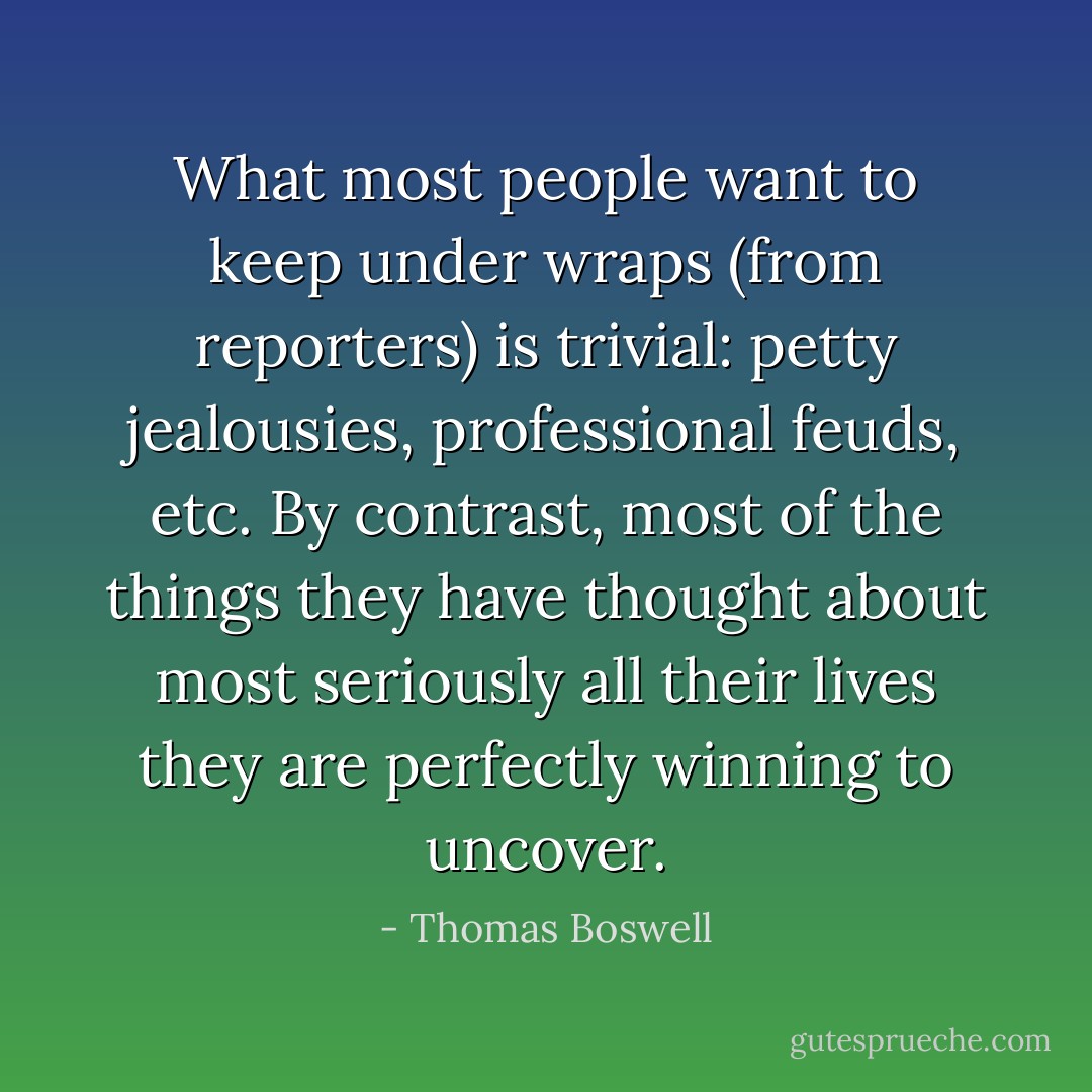 What most people want to keep under wraps (from reporters) is trivial: petty jealousies, professional feuds, etc. By contrast, most of the things they have thought about most seriously all their lives they are perfectly winning to uncover. - Thomas Boswell