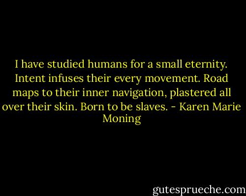 I have studied humans for a small eternity. Intent infuses their every movement. Road maps to their inner navigation, plastered all over their skin. Born to be slaves. - Karen Marie Moning
