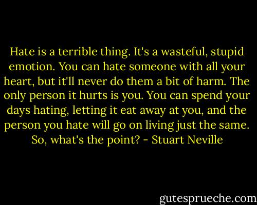 Hate is a terrible thing. It's a wasteful, stupid emotion. You can hate someone with all your heart, but it'll never do them a bit of harm. The only person it hurts is you. You can spend your days hating, letting it eat away at you, and the person you hate will go on living just the same. So, what's the point? - Stuart Neville