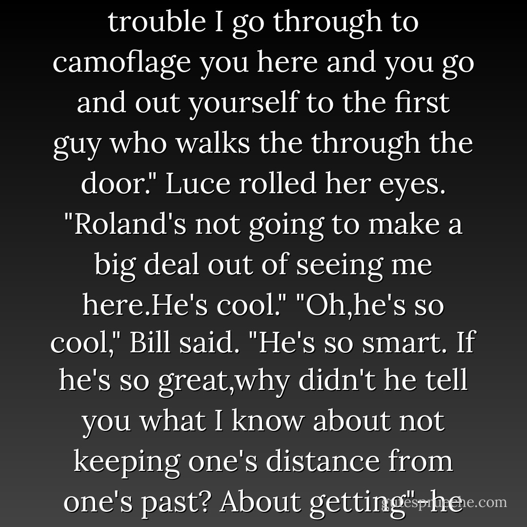 As soon as Roland was gone,the cupboard door swung open, banging the back of her leg.Bill popped out,gasping for air loudly as if he'd been holding his breath the whole time.<br />"I could wring your neck right now!" he said,his chest heaving.<br />"I don't know why you're all out of breath. It's not like you even breathe."<br />"It's for effect! All the trouble I go through to camoflage you here and you go and out yourself to the first guy who walks the through the door."<br />Luce rolled her eyes. "Roland's not going to make a big deal out of seeing me here.He's cool."<br />"Oh,he's <i>so</i> cool," Bill said. "He's <i>so</i> smart. If he's so great,why didn't he tell you what I know about <i>not</i> keeping one's distance from one's past? About getting"-he paused dramatically, widening his stone eyes-"<i>inside?</i>"<br />Now she leaned down toward him. "What are you talking about?"<br />He crossed his arms over his chest and wagged his stone tongue. "I'm not telling."<br />"Bill!" Luce pleaded.<br />"Not yet, anyway.First let's see how you do tonight. - Lauren Kate