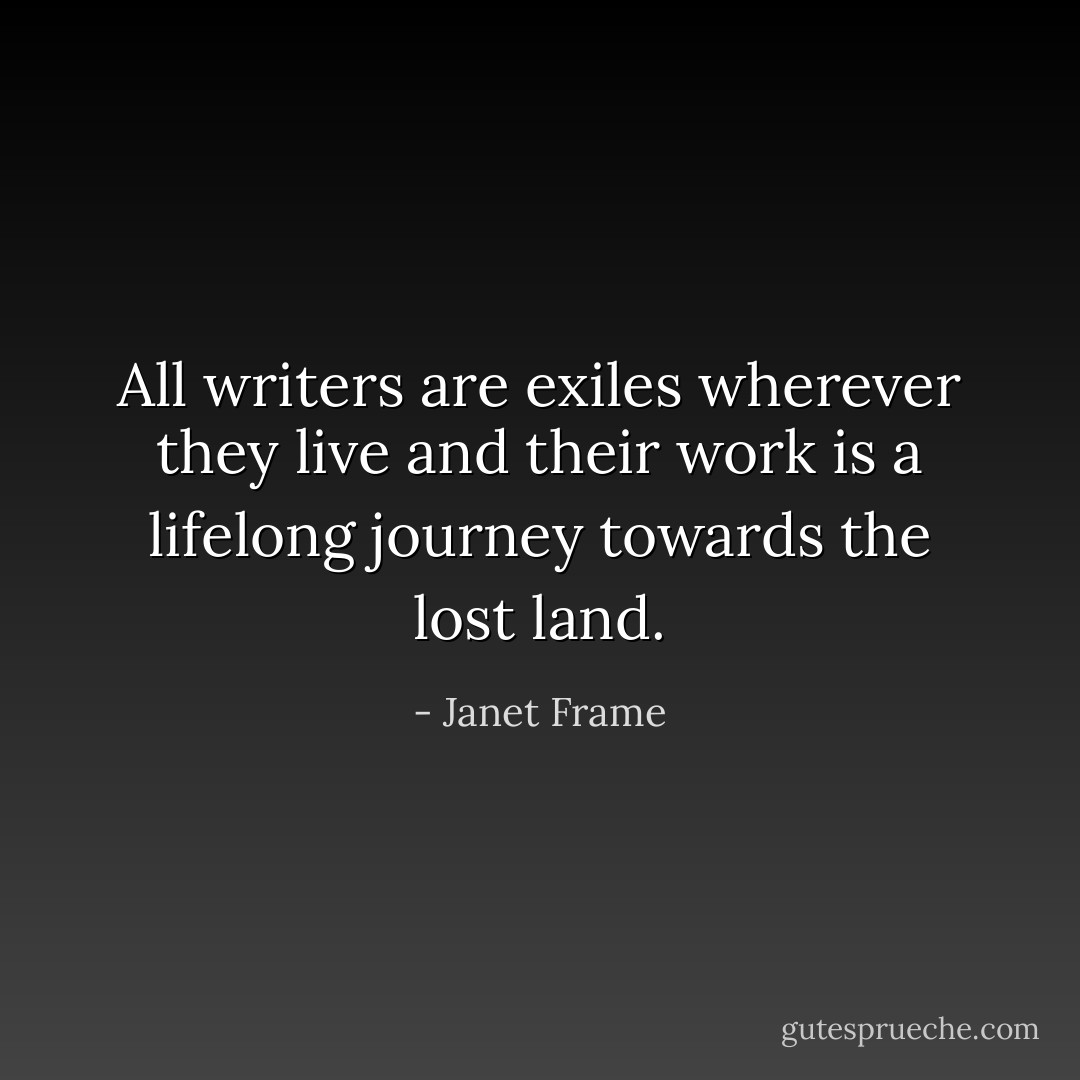 All writers are exiles wherever they live and their work is a lifelong journey towards the lost land. - Janet Frame